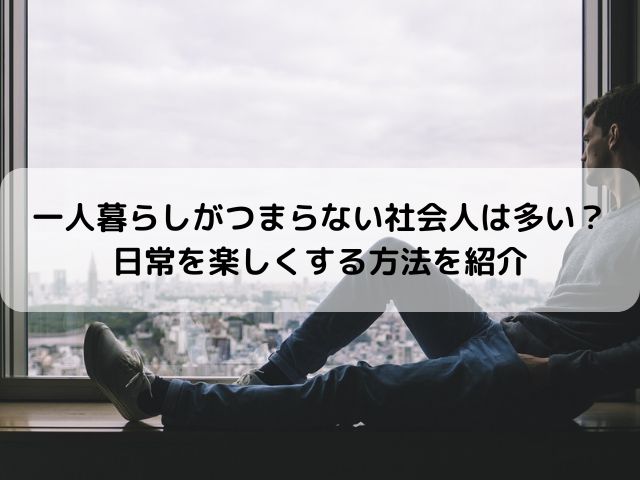 一人暮らしがつまらない社会人は多い？日常を楽しくする方法を紹介